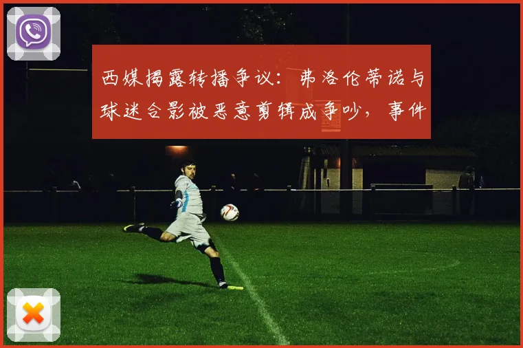 西媒揭露转播争议：弗洛伦蒂诺与球迷合影被恶意剪辑成争吵，事件全过程解析