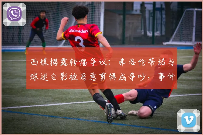 西媒揭露转播争议：弗洛伦蒂诺与球迷合影被恶意剪辑成争吵，事件全过程解析