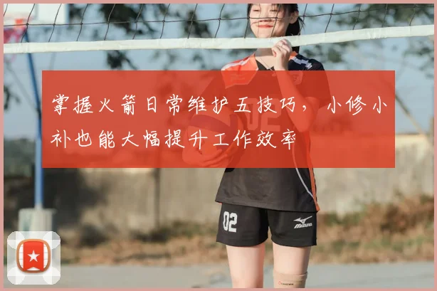 掌握火箭日常维护五技巧,小修小补也能大幅提升工作效率