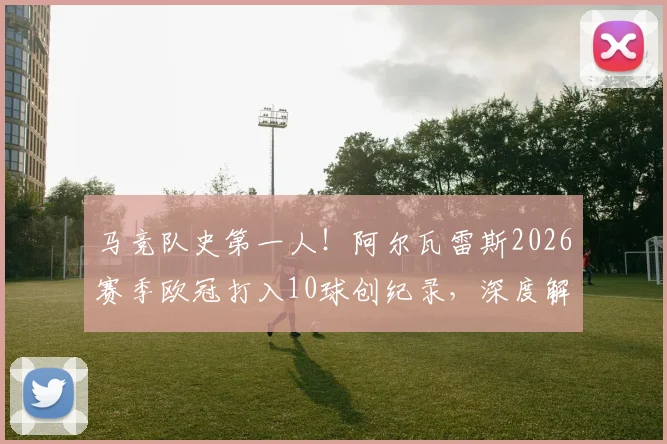 马竞队史第一人!阿尔瓦雷斯2026赛季欧冠打入10球创纪录,深度解读其射手之路与球队战术